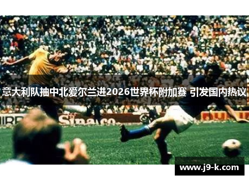 意大利队抽中北爱尔兰进2026世界杯附加赛 引发国内热议 意大利队抽中北爱尔兰进2026世界杯附加赛 引发国内热议