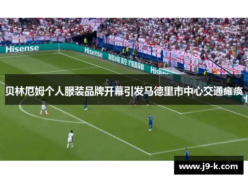 贝林厄姆个人服装品牌开幕引发马德里市中心交通瘫痪