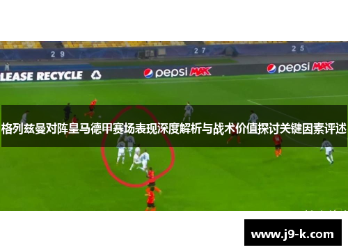 格列兹曼对阵皇马德甲赛场表现深度解析与战术价值探讨关键因素评述 格列兹曼对阵皇马德甲赛场表现深度解析与战术价值探讨关键因素评述